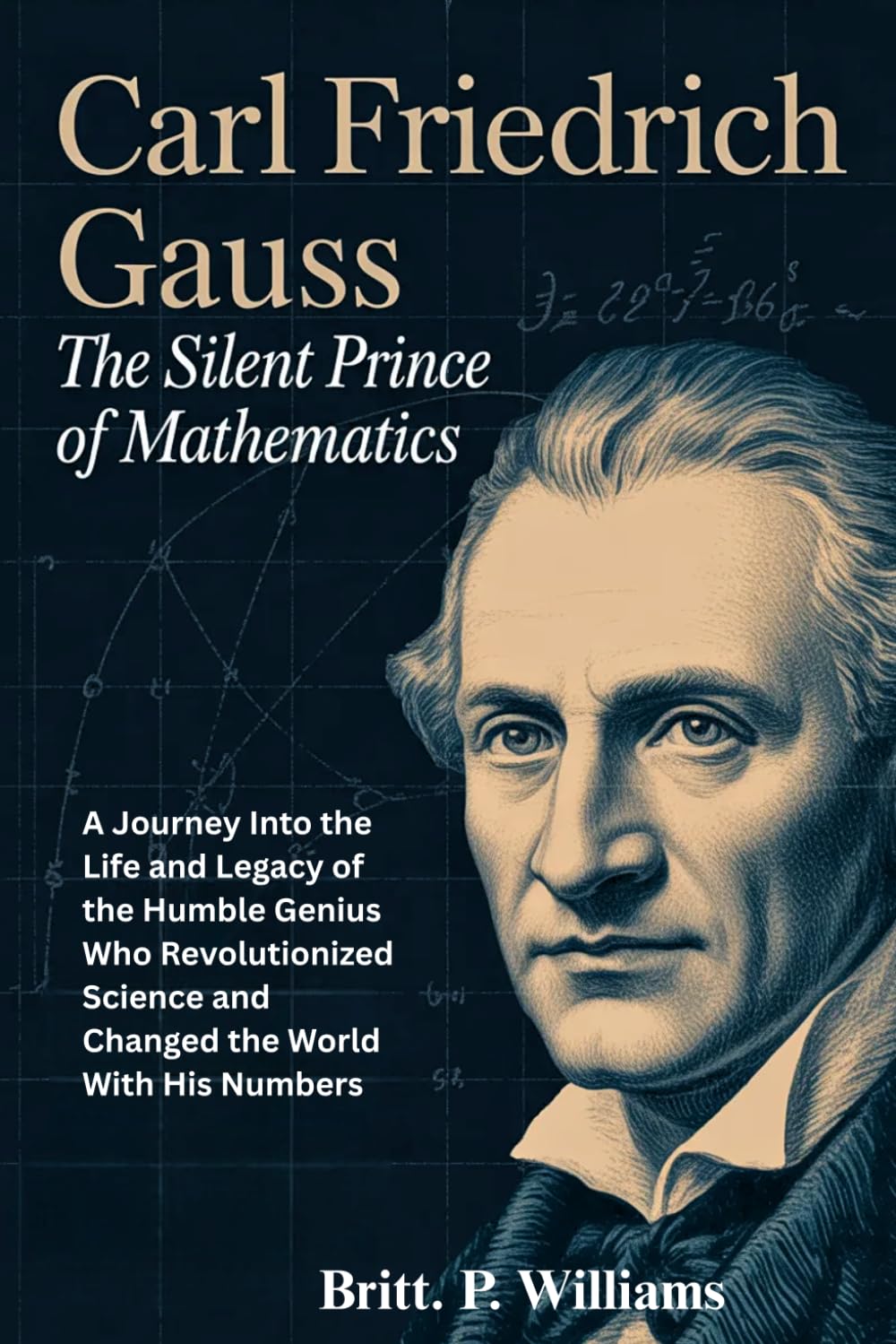 Carl Friedrich Gauss The Silent Prince of Mathematics: A Journey Into the Life and Legacy of the Humble Genius Who Revolutionized Science and Changed the World With His Numbers