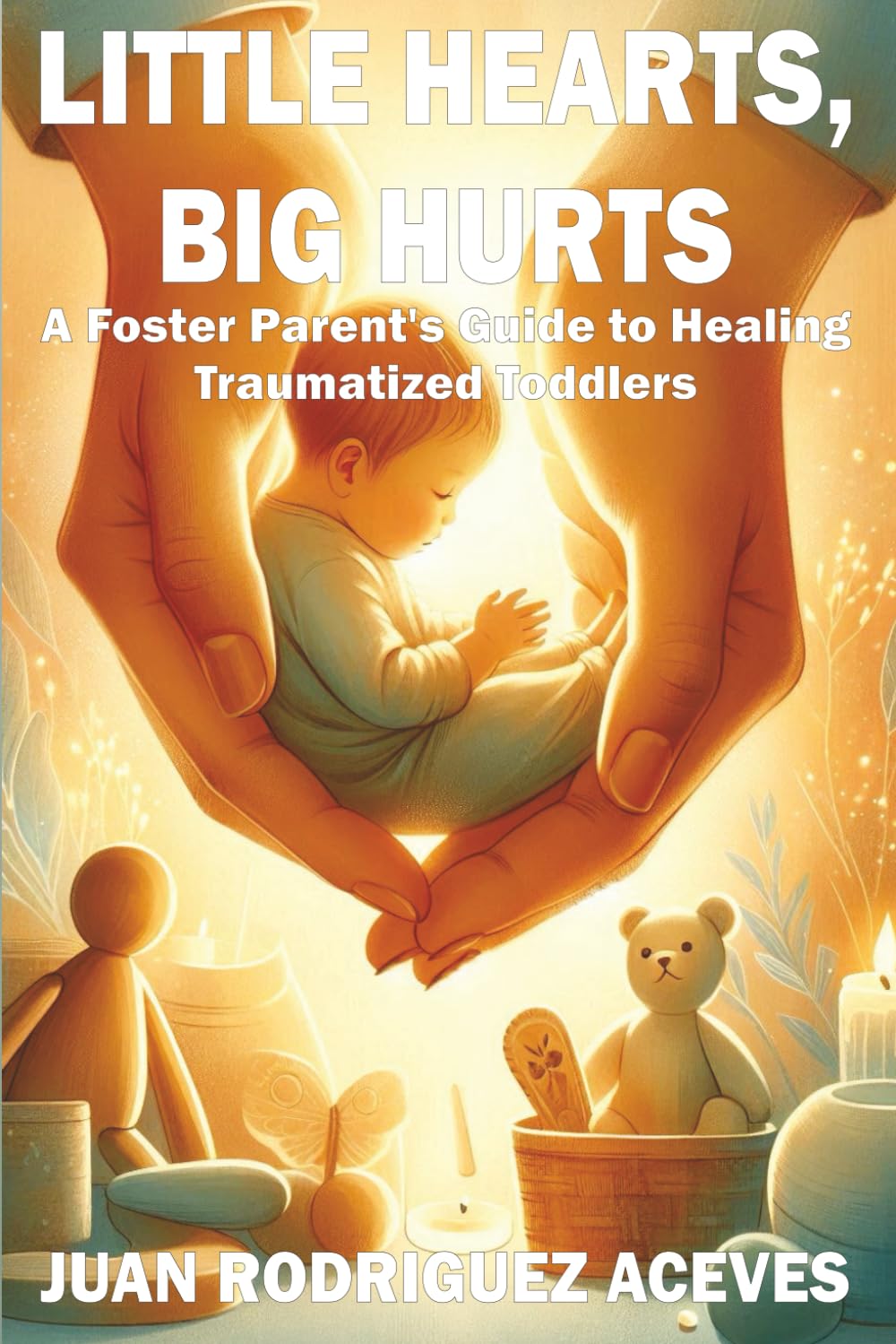 Little Hearts, Big Hurts: A Foster Parent's Guide to Healing Traumatized Toddlers