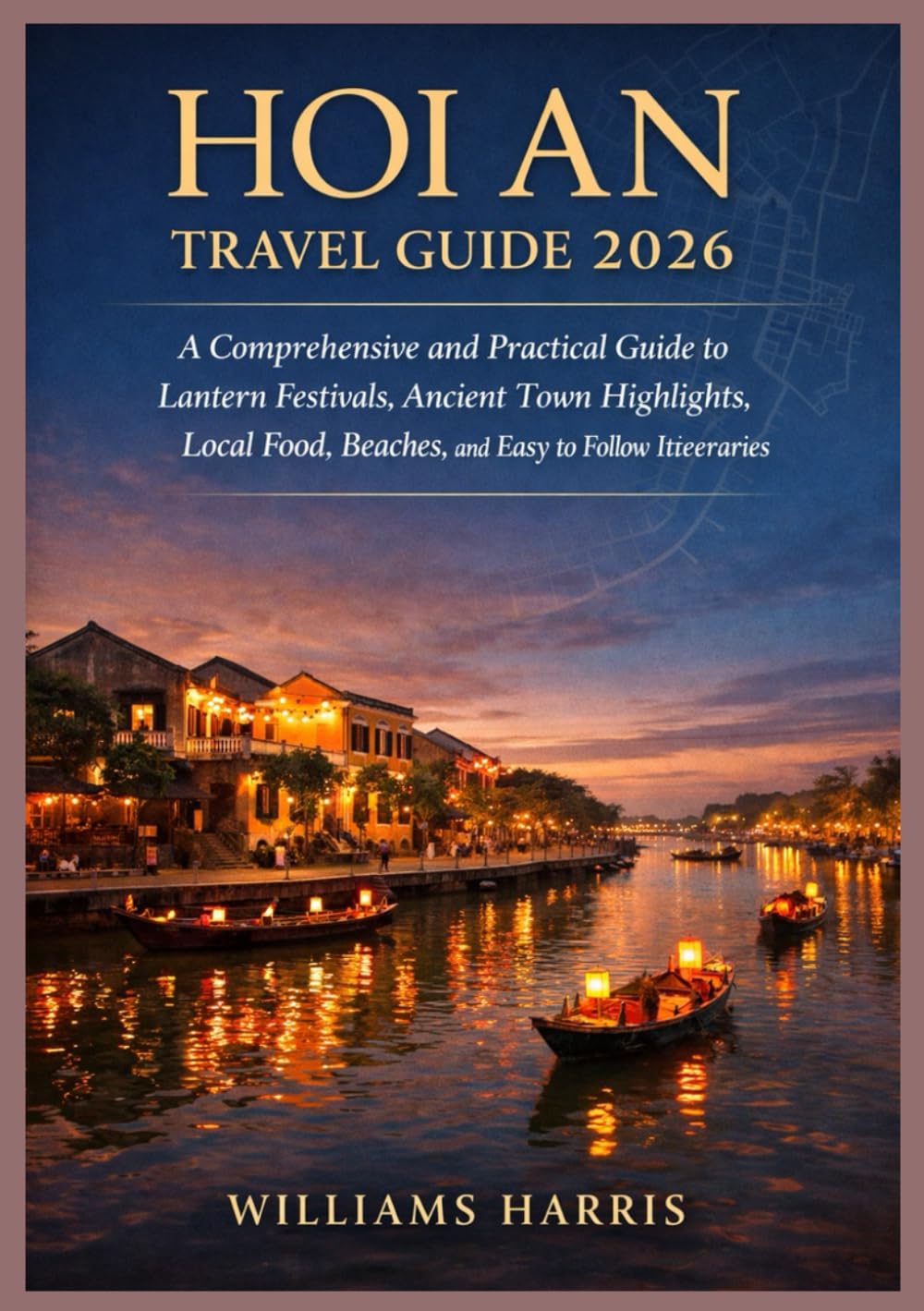 HOI AN TRAVEL GUIDE 2026: A Comprehensive and Practical Guide to Lantern Festivals, Ancient town Highlights, Local Food, Beaches, and Easy to follow Itineraries.