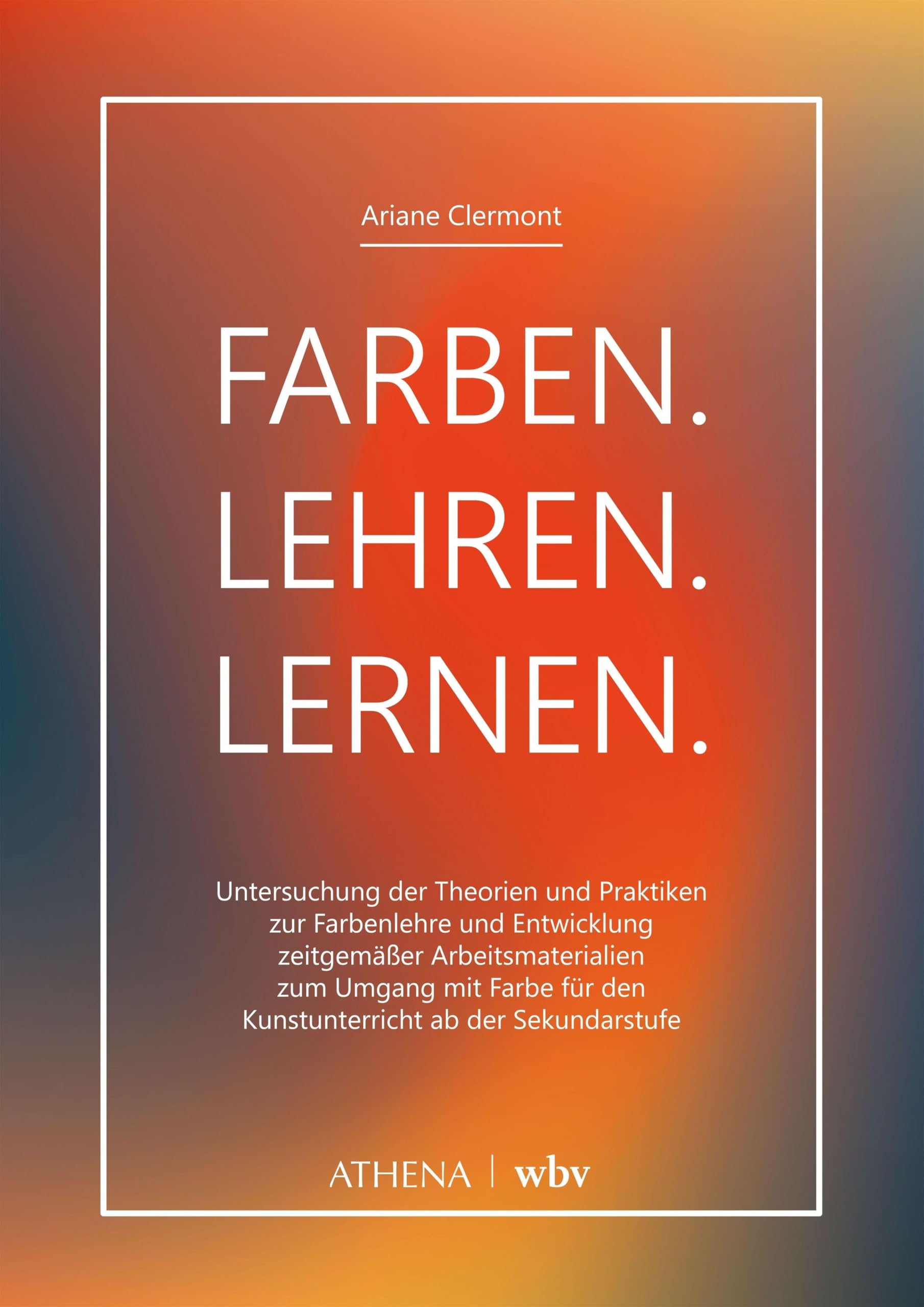 Farben. Lehren. Lernen.: Untersuchung der Theorien und Praktiken zur Farbenlehre und Entwicklung zeitgemäßer Arbeitsmaterialien zum Umgang mit Farbe für den Kunstunterricht ab der Sekundarstufe