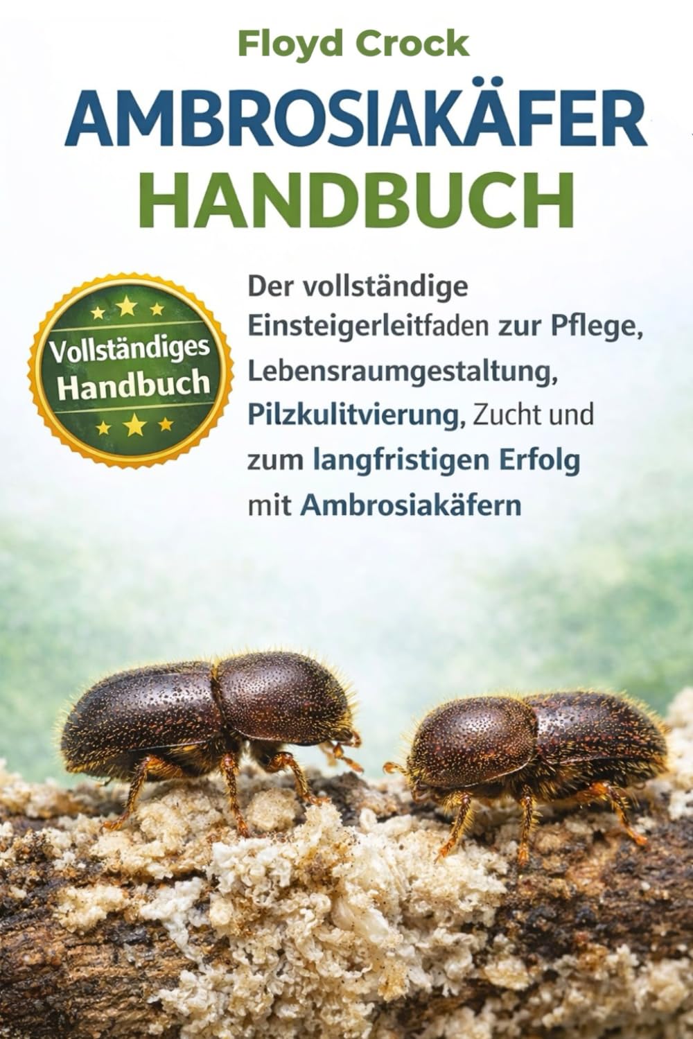 AMBROSIAKÄFER-HANDBUCH: Der vollständige Einsteigerleitfaden zur Pflege, Lebensraumgestaltung, Pilzkultivierung, Zucht und zum langfristigen Erfolg mit Ambrosiakäfern