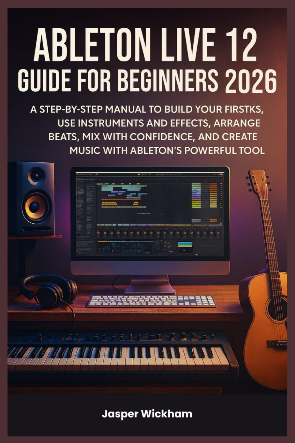 ABLETON LIVE 12 GUIDE FOR BEGINNERS 2026: A Step-by-Step Manual to Build Your First Tracks, Use Instruments and Effects, Arrange Beats, Mix with Confidence, and Create Music with Ableton’s Powerful To