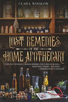 Lost Remedies of the Home Apothecary Over 300 Powerful Herbal Remedies for Natural Healing, Restoring Vitality, and Living a Pharmaceutical-Free Life