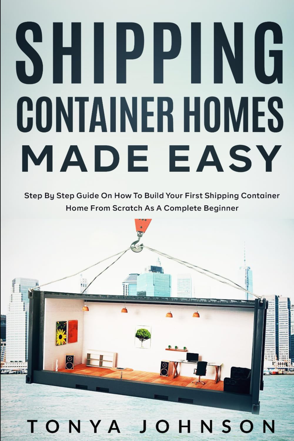 Shipping Container Homes Made Easy: Step By Step Guide On How To Build Your First Shipping Container Home From Scratch As A Complete Beginner