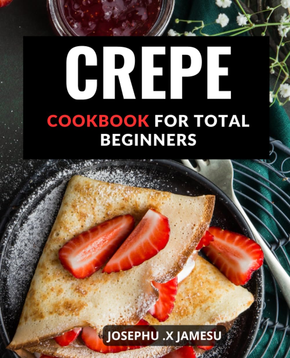 Crepe Cookbook For Total Beginners: Delicious Sweet and Savory Crepe Recipes to Impress Your Guests | Learn to Make Perfect Crepes with Easy-to-Follow Recipes and Step-by-Step Instructions