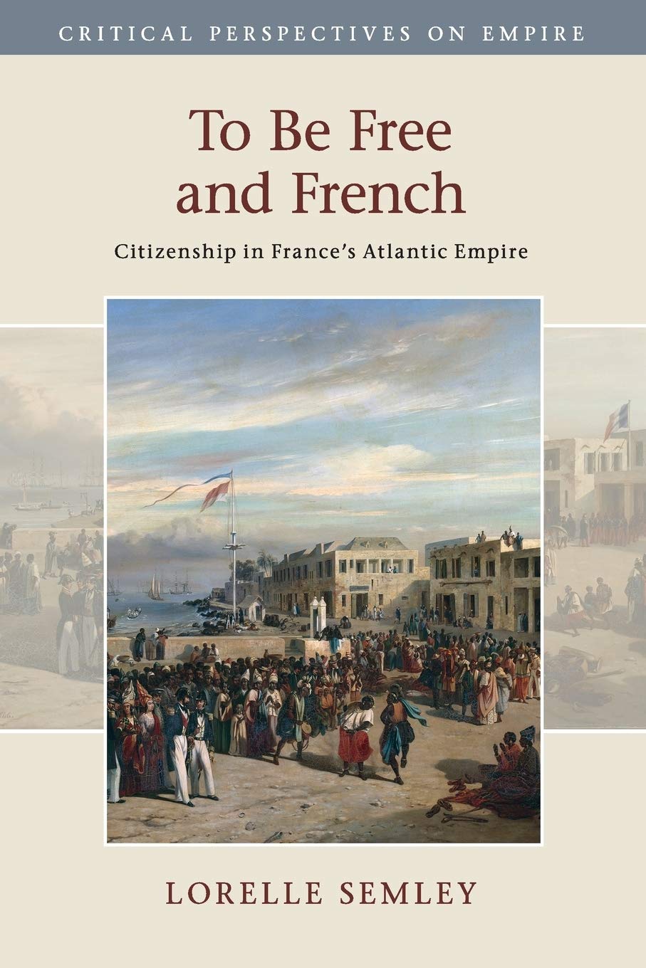 To Be Free and French: Citizenship in France's Atlantic Empire (Critical Perspectives on Empire)