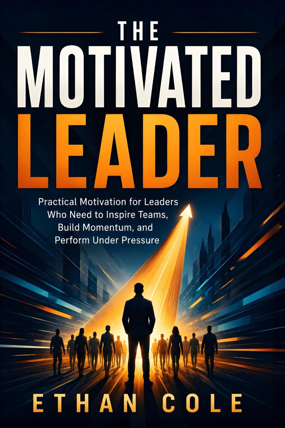 The Motivated Leader: Practical Motivation for Leaders Who Need to Inspire Teams, Build Momentum, and Perform Under Pressure