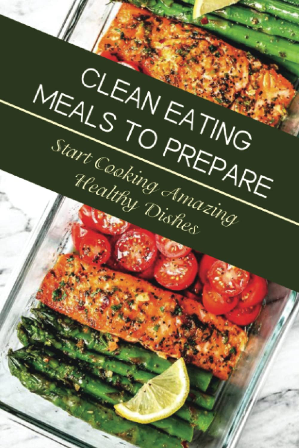 Clean Eating Meals To Prepare: Start Cooking Amazing Healthy Dishes: Eating Healthy For Beginners