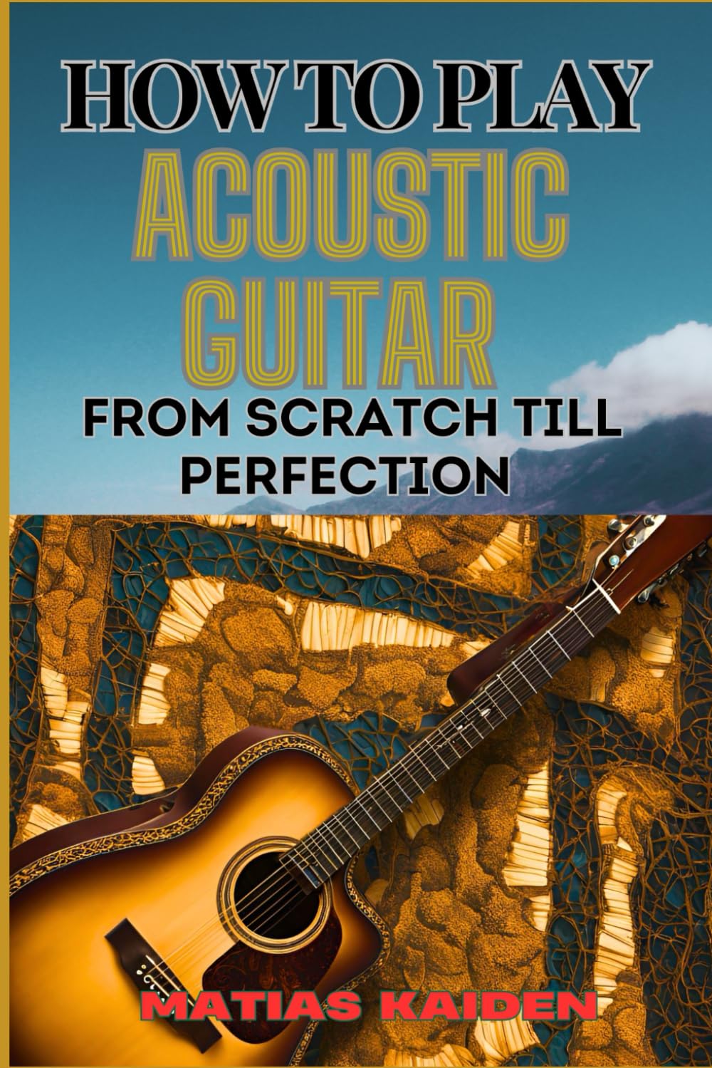 HOW TO PLAY ACOUSTIC GUITAR FROM SCRATCH TILL PERFECTION: Step-By-Step Lessons, Techniques, And Tips For Perfecting Your Chords, Strumming And Fingerpicking Skills