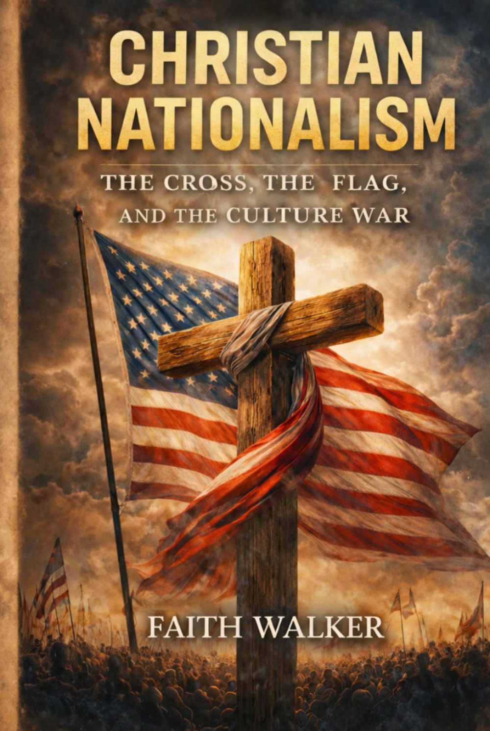 Christian Nationalism: The Cross, The Flag and The Culture War: A Christian Examination of Faith, Patriotism, Politics, Power, National Identity, ... Church’s Allegiance to Christ Above Country