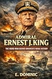 Admiral Ernest J. King: The Hard Man Behind America’s Naval Victory.