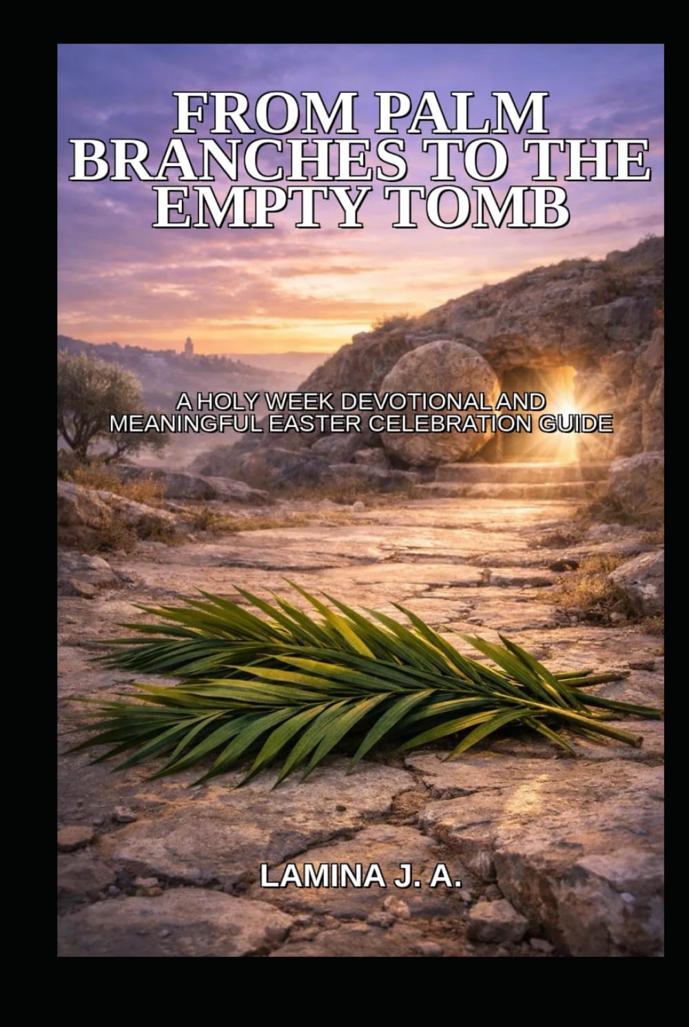 FROM PALM BRANCHES TO THE EMPTY TOMB: A HOLY WEEK DEVOTIONAL AND MEANINGFUL EASTER CELEBRATION GUIDE