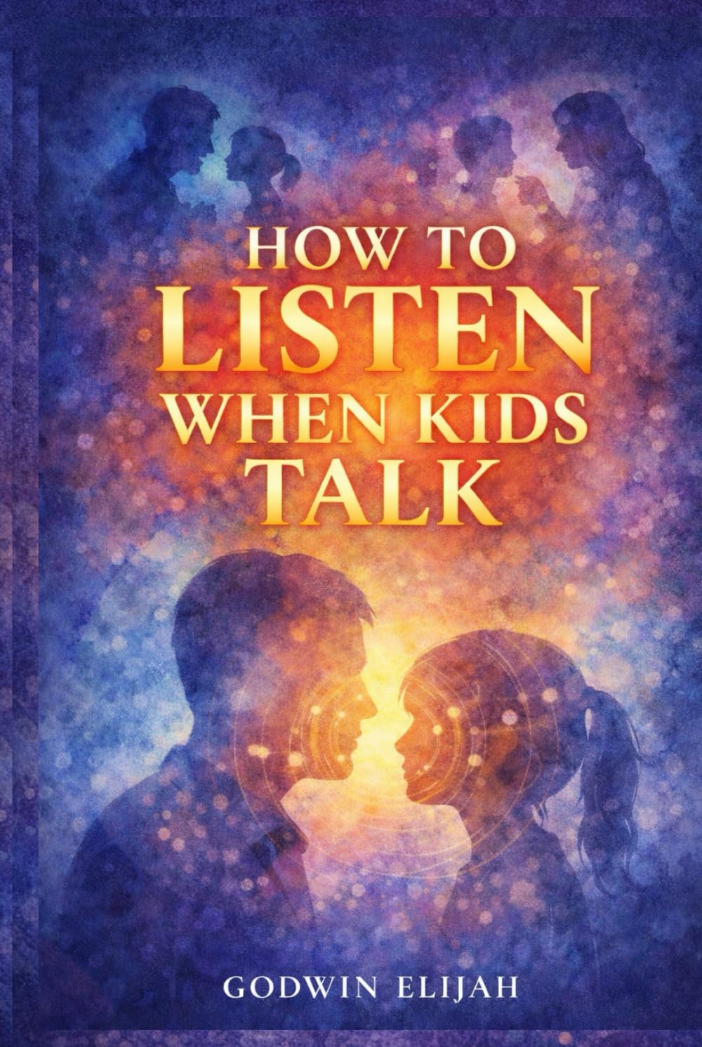 How to Listen When Kids Talk: A Guide to Building Connection, Trust, and Emotional Intelligence Through Every Stage of Childhood