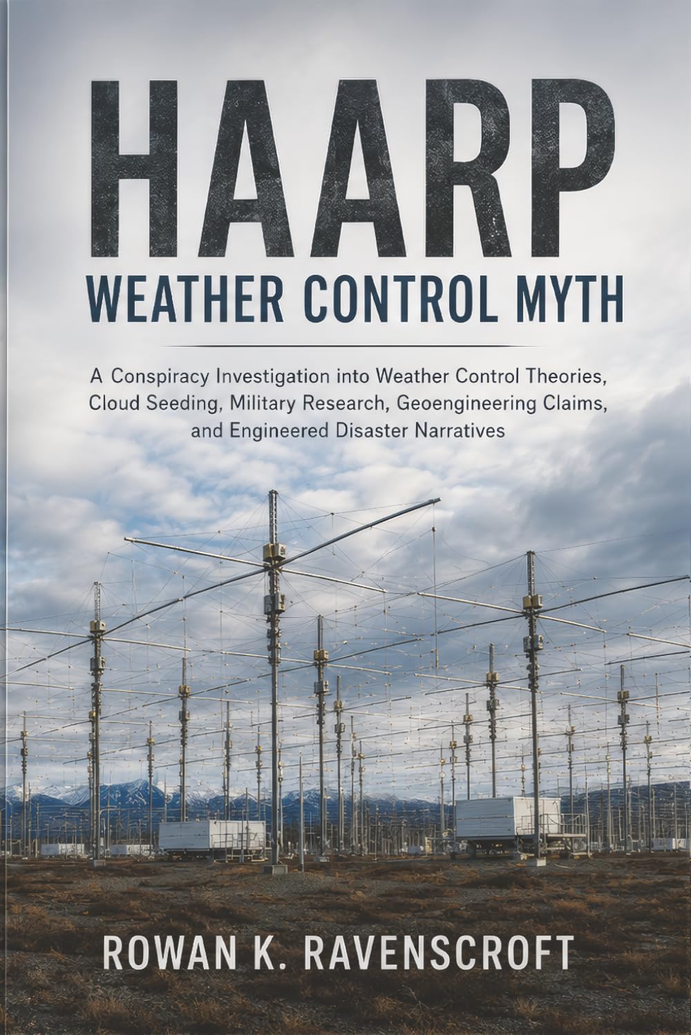 HAARP Weather Control Myth: A Conspiracy Investigation into Weather Control Theories, Cloud Seeding, Military Research, Geoengineering Claims, and Engineered Disaster Narratives