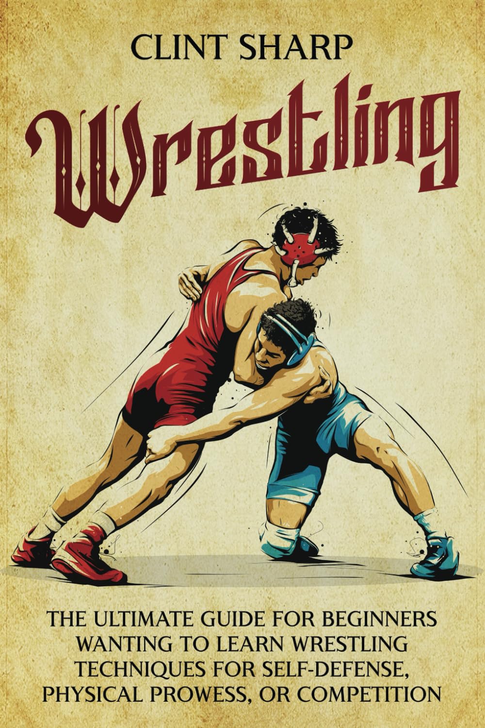 Wrestling: The Ultimate Guide for Beginners Wanting to Learn Wrestling Techniques for Self-Defense, Physical Prowess, or Competition (Mix Martial Arts)