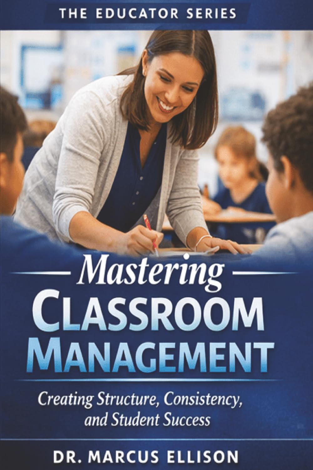 Mastering Classroom Management: A Practical Guide for Creating Structure, Consistency, and Student Success (The Educator Series)
