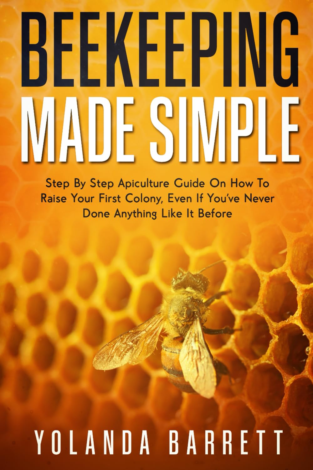 Beekeeping Made Simple: Beginner-Friendly Apiculture Guide On How To Raise Your First Colony If You've Never Done Anything Like It Before