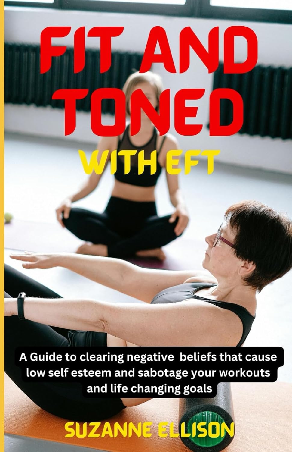 Fit And Toned With EFT: A Guide to clearing negative beliefs that cause low self esteem and sabotage your workouts and life changing goals.