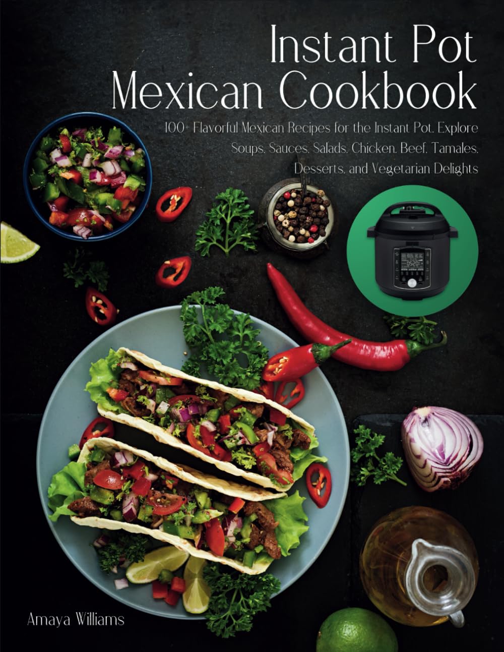 Instant Pot Mexican Cookbook: 100+ Flavorful Mexican Recipes for the Instant Pot. Explore Soups, Sauces, Salads, Chicken, Beef, Tamales, Desserts, and Vegetarian Delights