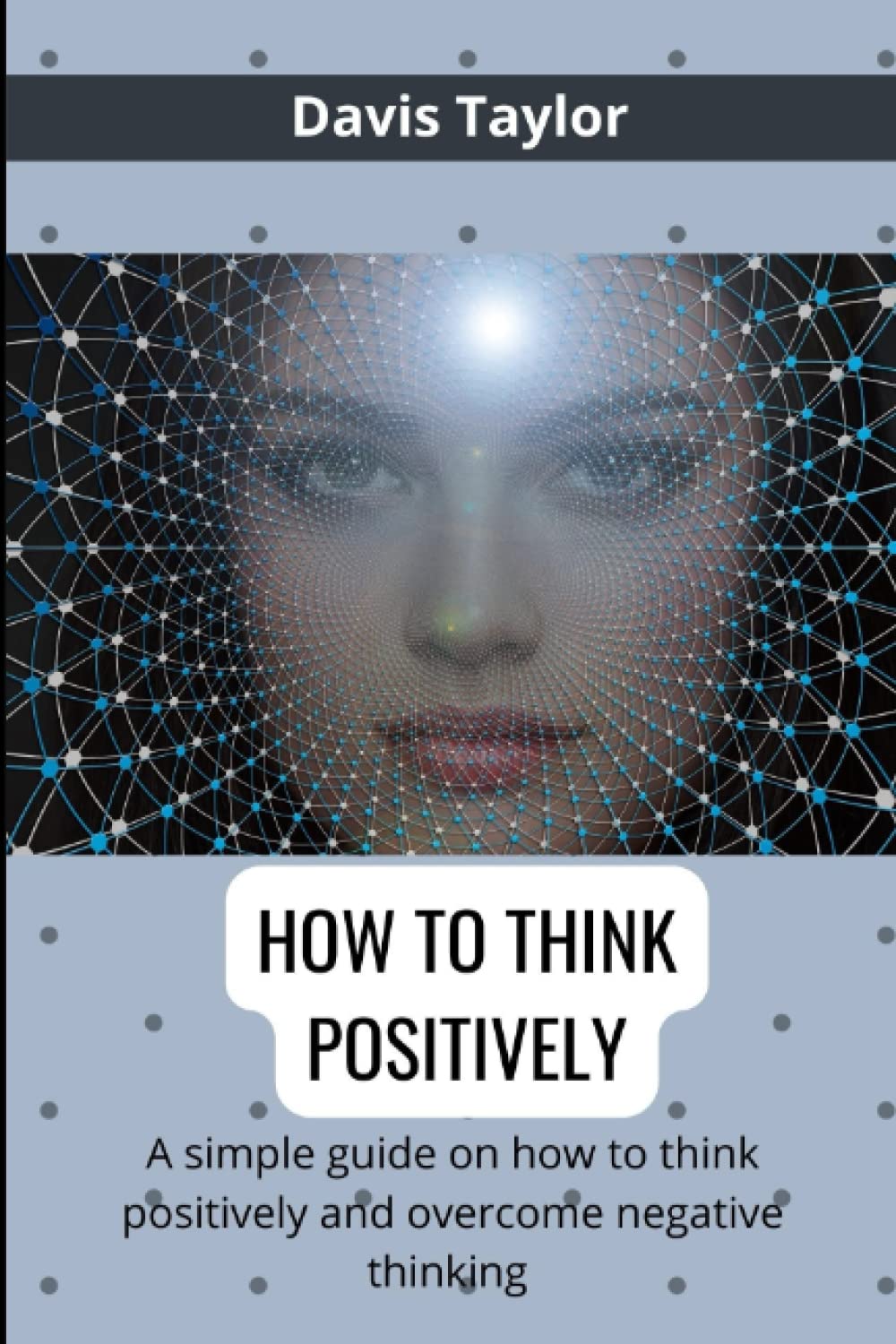 HOW TO THINK POSITIVELY: A Simple Guide On How To Think Positively To Overcome Negative Thinking