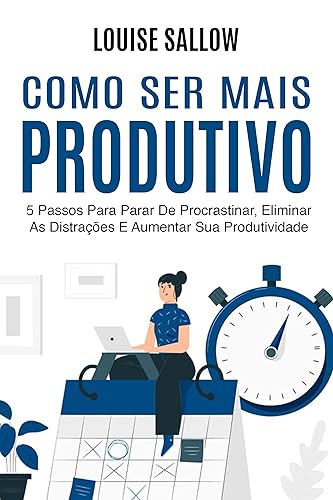 Como Ser Mais Produtivo: 5 Passos Para Parar De Procrastinar, Eliminar As Distrações E Aumentar Sua Produtividade