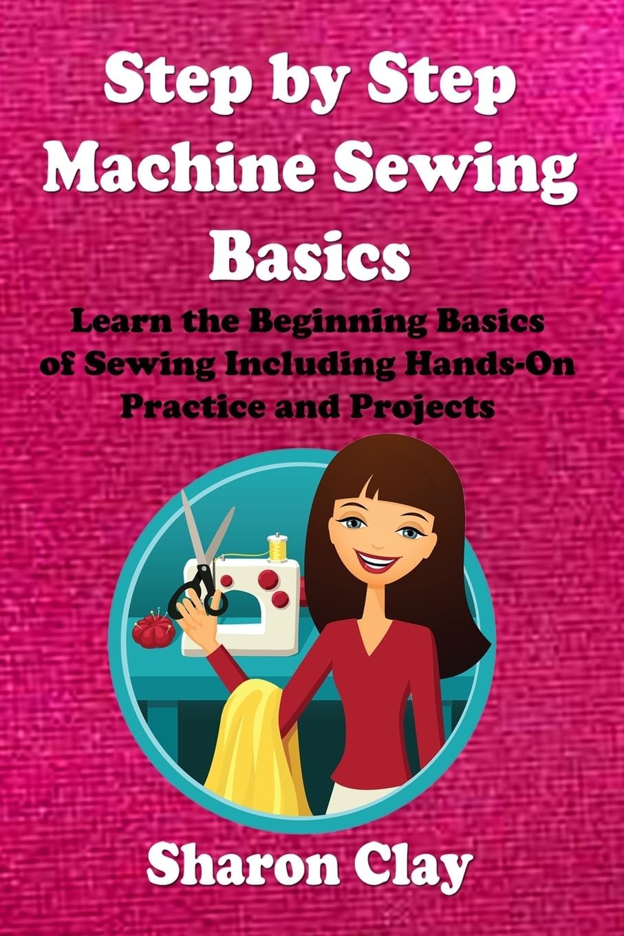 Step by Step Machine Sewing Basics: Learn the Beginning Basics of Sewing Including Hands-on Practice and Projects! (Learn to Sew)