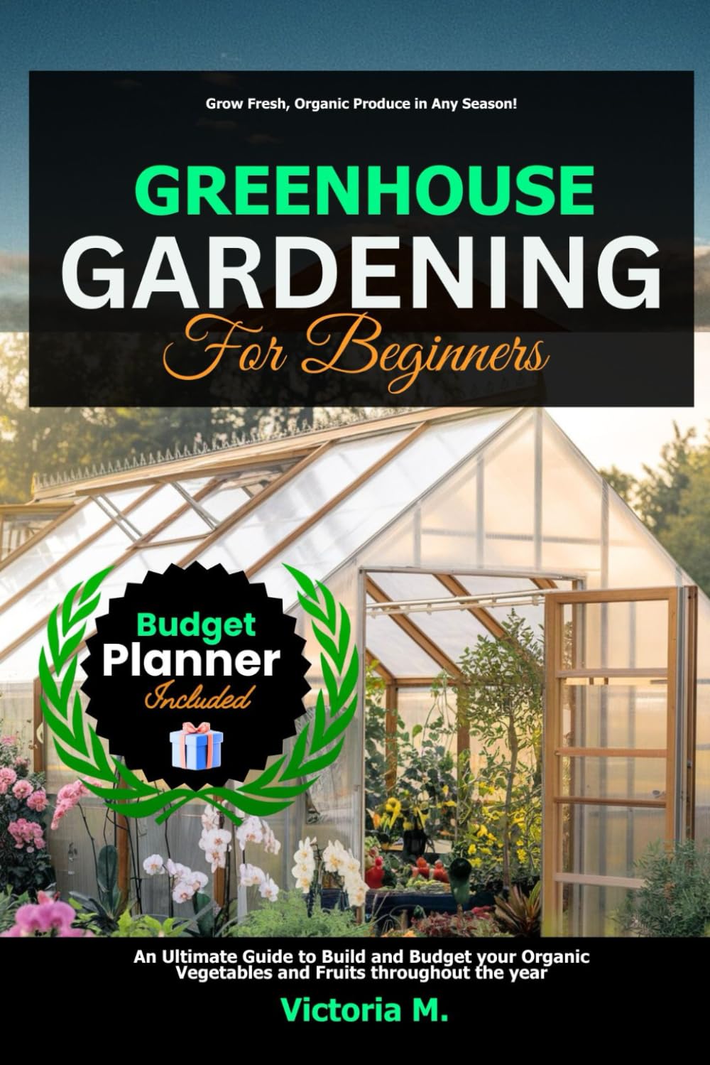 Greenhouse Gardening for Beginners: An Ultimate Guide to Build and Budget your Organic Vegetables and Fruits throughout the year