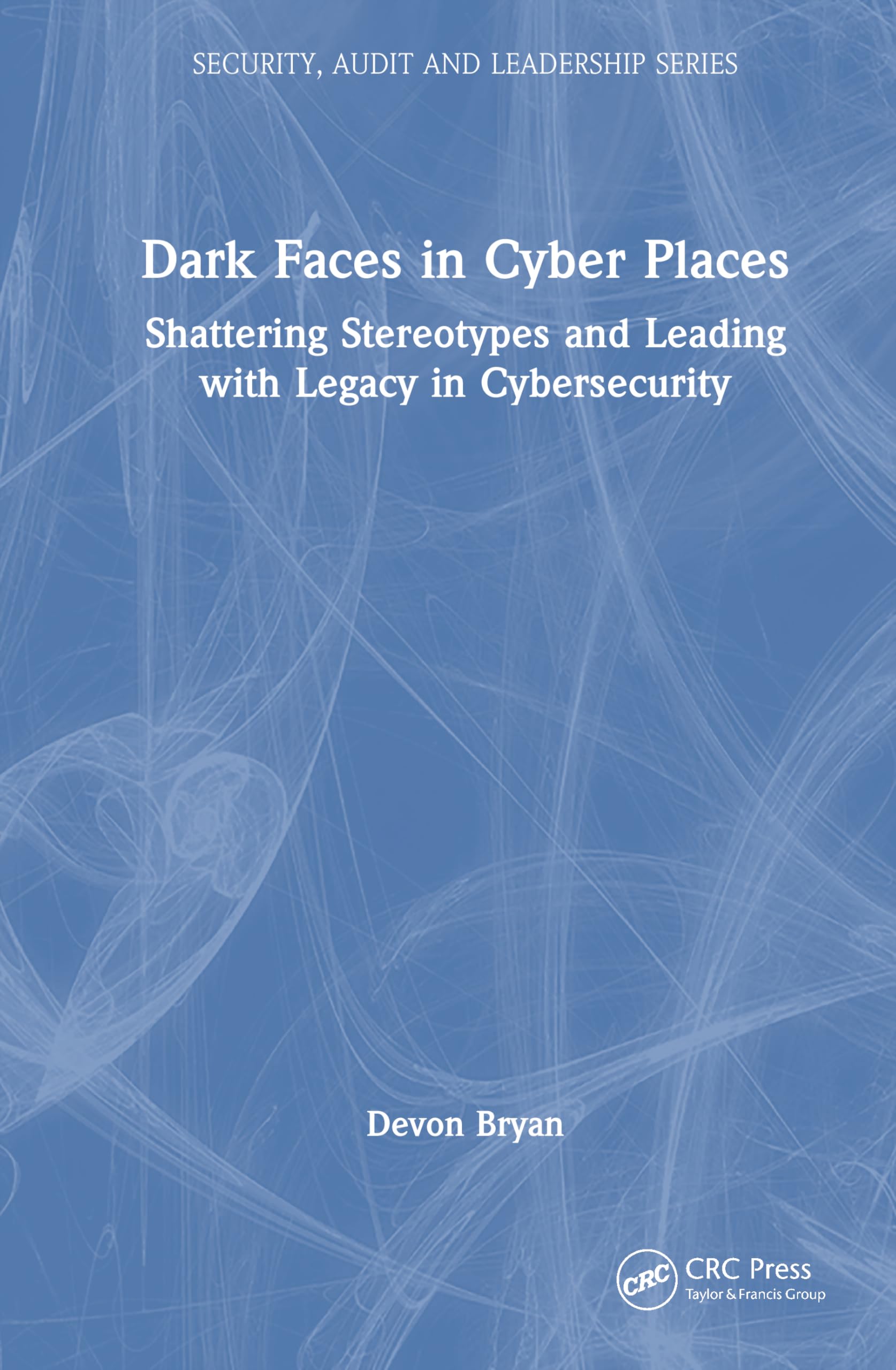 Dark Faces in Cyber Places: Shattering Stereotypes and Leading with Legacy in Cybersecurity (Security, Audit and Leadership Series)