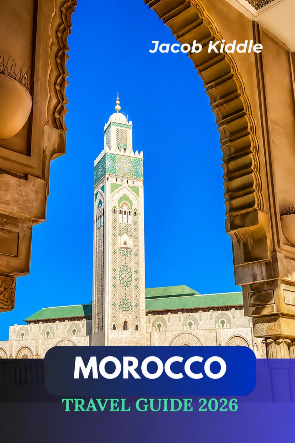 Morocco Travel Guide 2026: The Ultimate Journey Through Casablanca, Marrakesh, Chefchaouen, the Sahara Desert, Fez, and its Hidden Gems