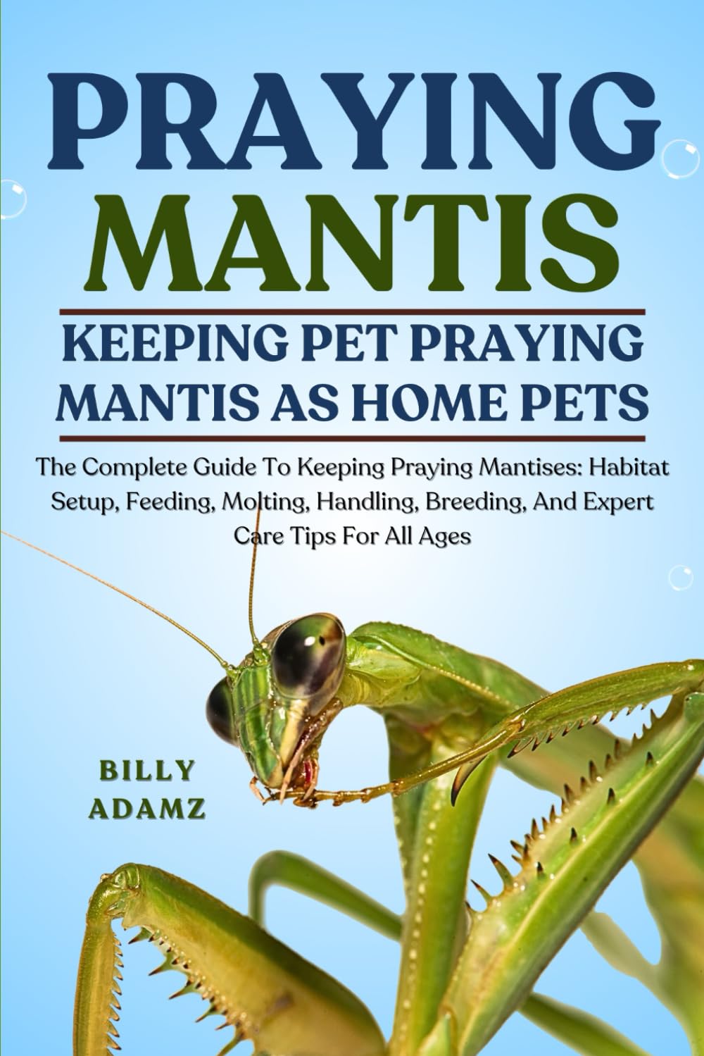 PRAYING MANTIS: The Complete Guide To Keeping Praying Mantises: Habitat Setup, Feeding, Molting, Handling, Breeding, And Expert Care Tips For All Ages