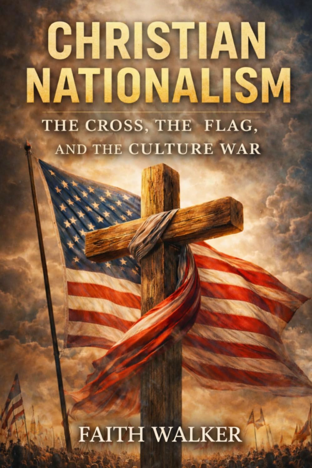 Christian Nationalism: The Cross, The Flag and The Culture War: A Christian Examination of Faith, Patriotism, Politics, Power, National Identity, ... Church’s Allegiance to Christ Above Country