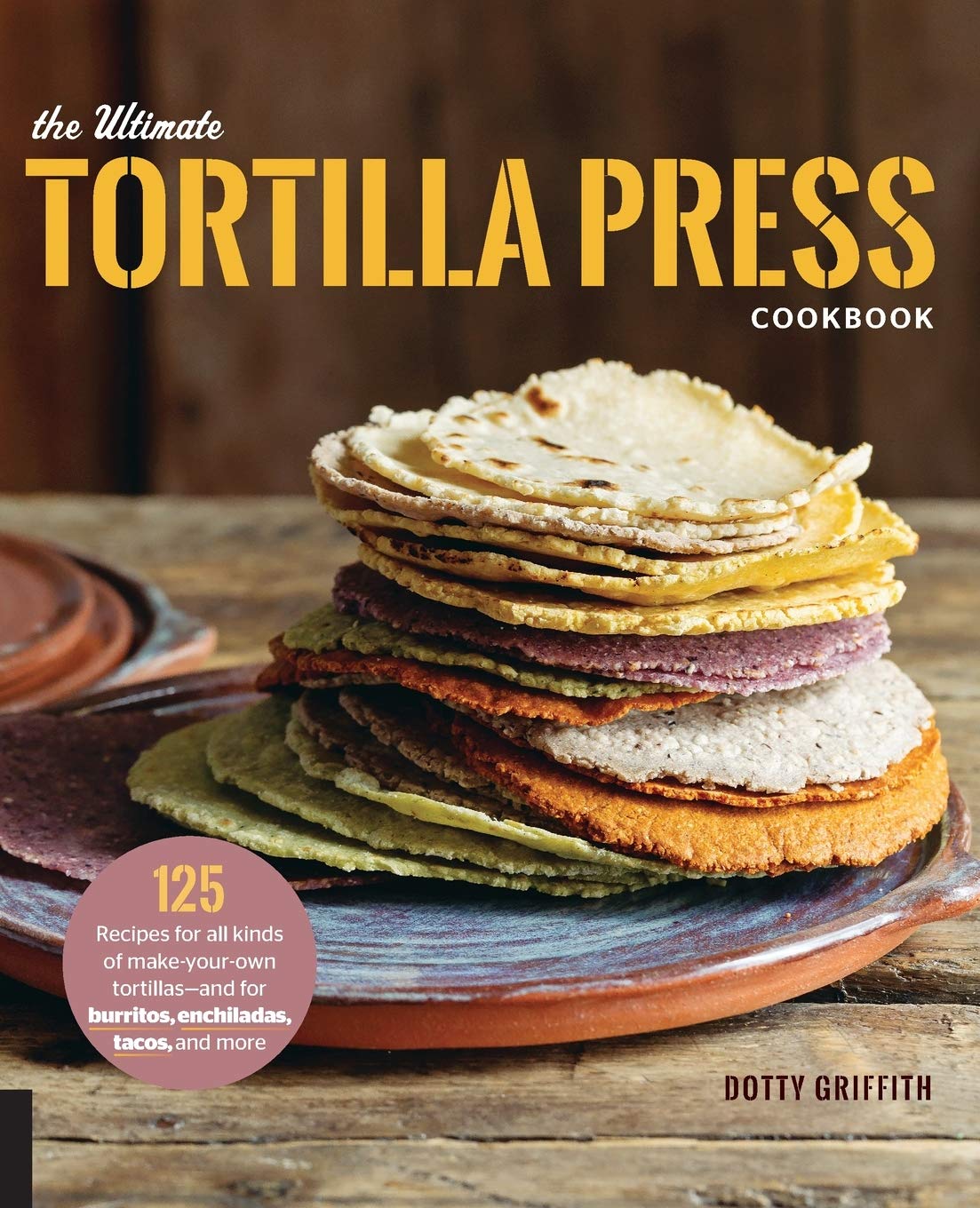 Ultimate Tortilla Press Cookbook: 125 Recipes for All Kinds of Make-Your-Own Tortillas--and for Burritos, Enchiladas, Tacos, and More