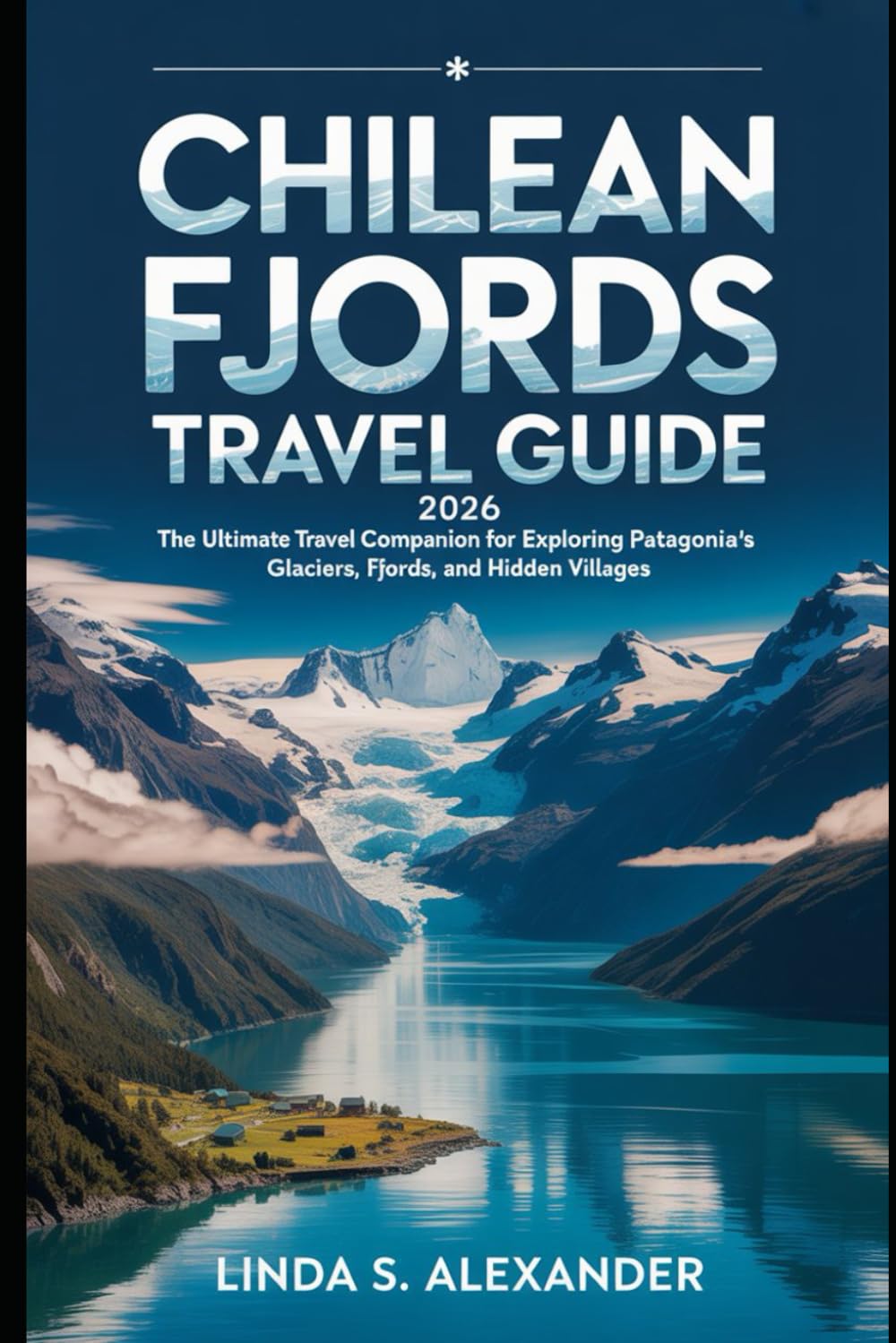 Chilean Fjords Travel Guide 2026: The Ultimate Travel Companion for Exploring Patagonia’s Glaciers, Fjords, and Hidden Villages
