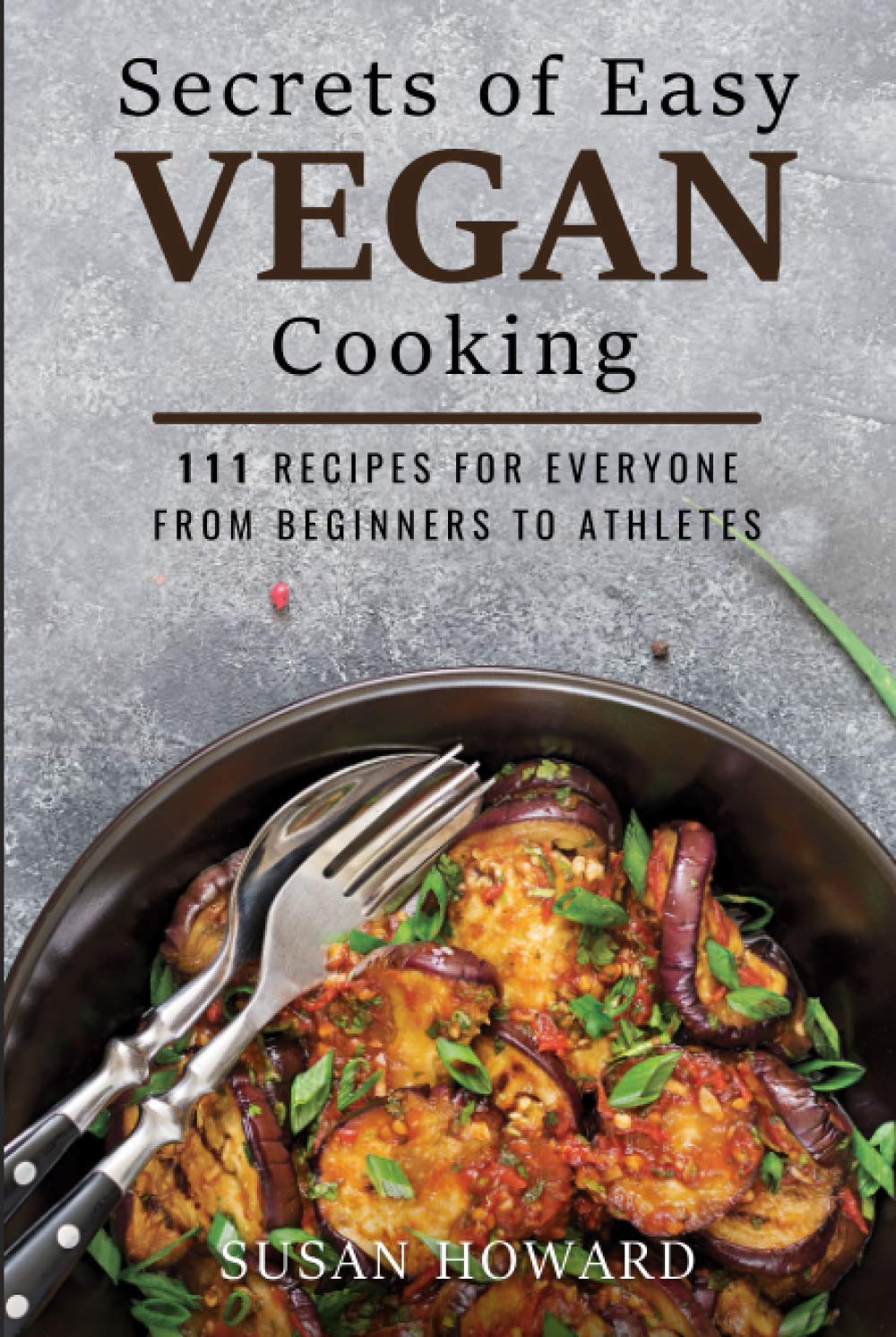 Secrets of Easy Vegan Cooking: 111 Recipes For Everyone From Beginners to Athletes
