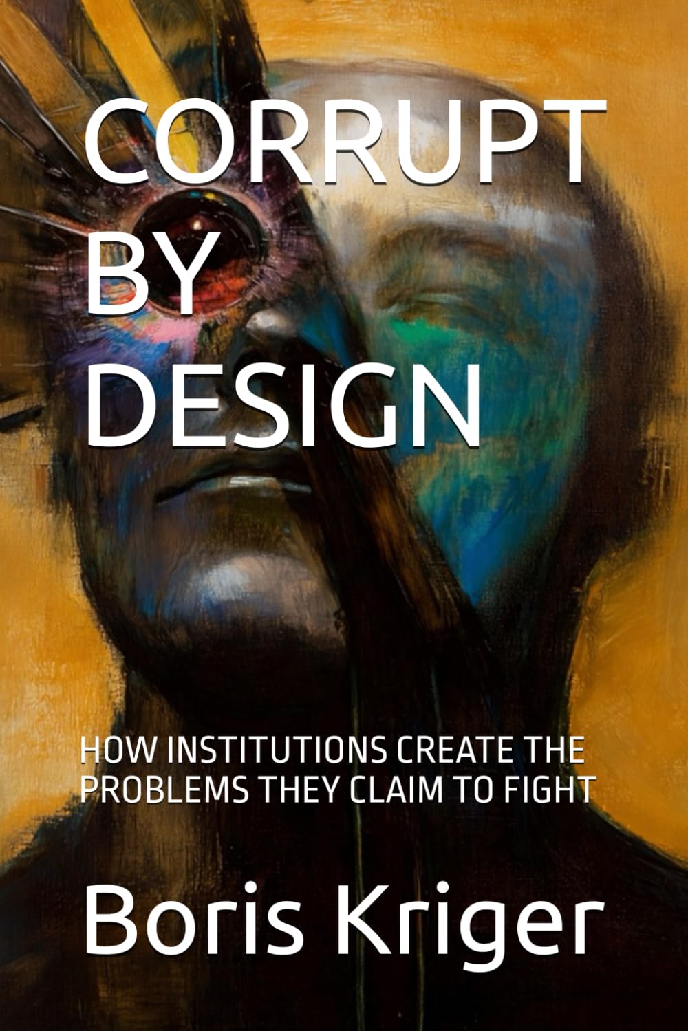CORRUPT BY DESIGN: HOW INSTITUTIONS CREATE THE PROBLEMS THEY CLAIM TO FIGHT