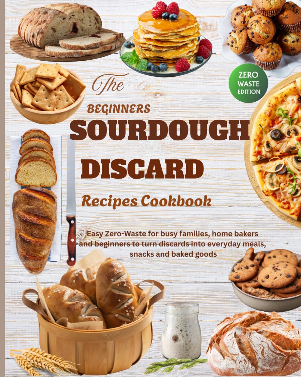 THE BEGINNER'S SOURDOUGH DISCARD COOKBOOK: 50+ Easy Recipes for Beginners, Home Bakers, and Busy Families to Turn Sourdough Discard into Delicious Everyday Food