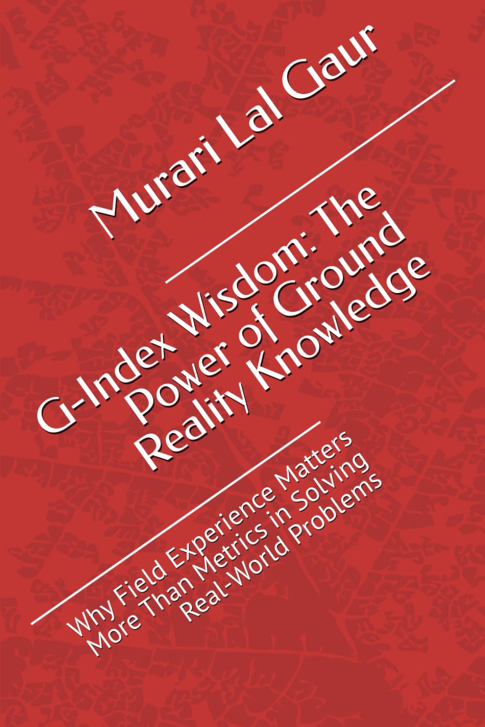 G-Index Wisdom: The Power of Ground Reality Knowledge: Why Field Experience Matters More Than Metrics in Solving Real-World Problems (Field Realities Series)
