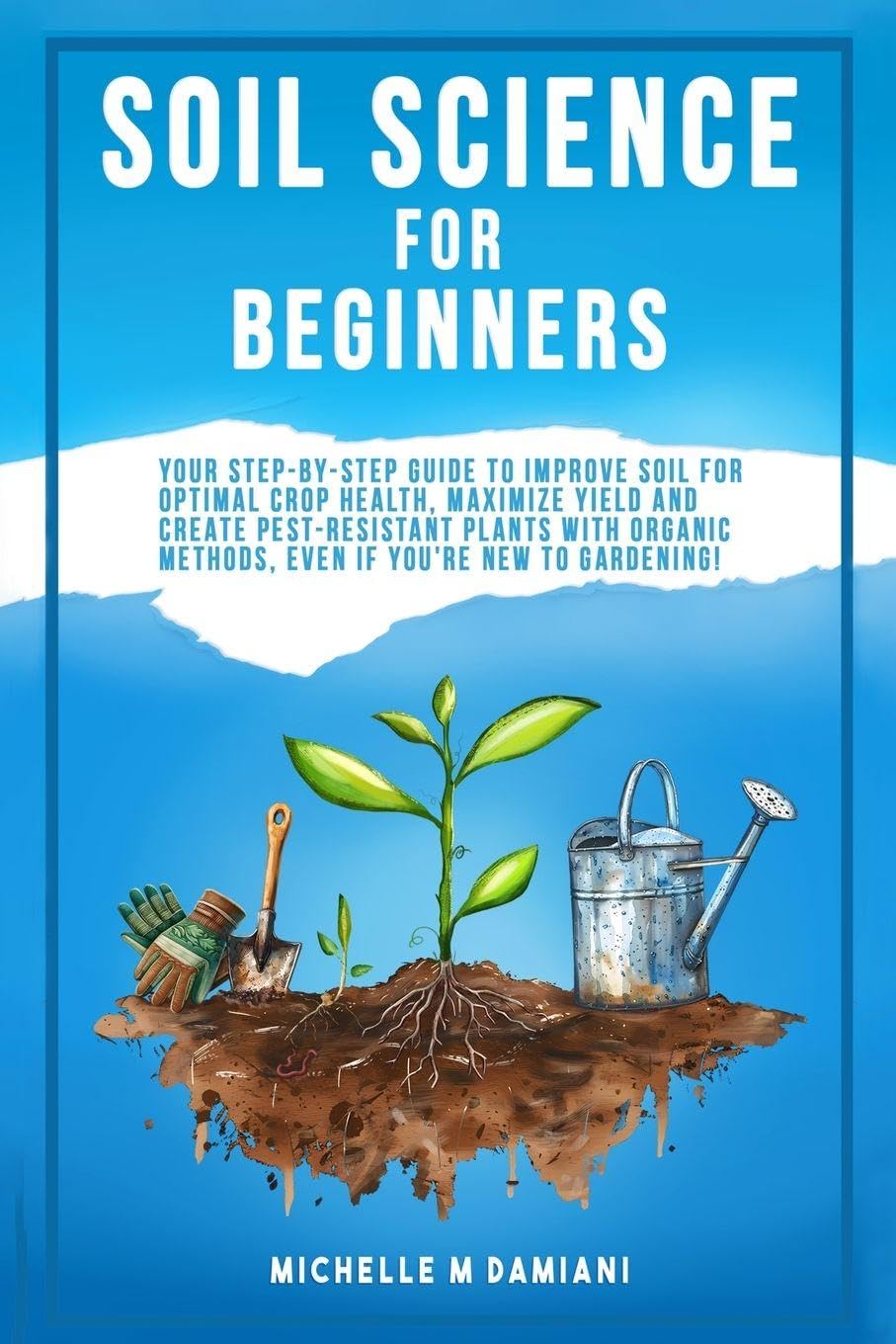 Soil Science For Beginners: Your Step-By-Step Guide To Improve Soil For Optimal Crop Health, Maximize Yield And Create Pest-Resistant Plants With Organic Methods, Even If You're New To Gardening!