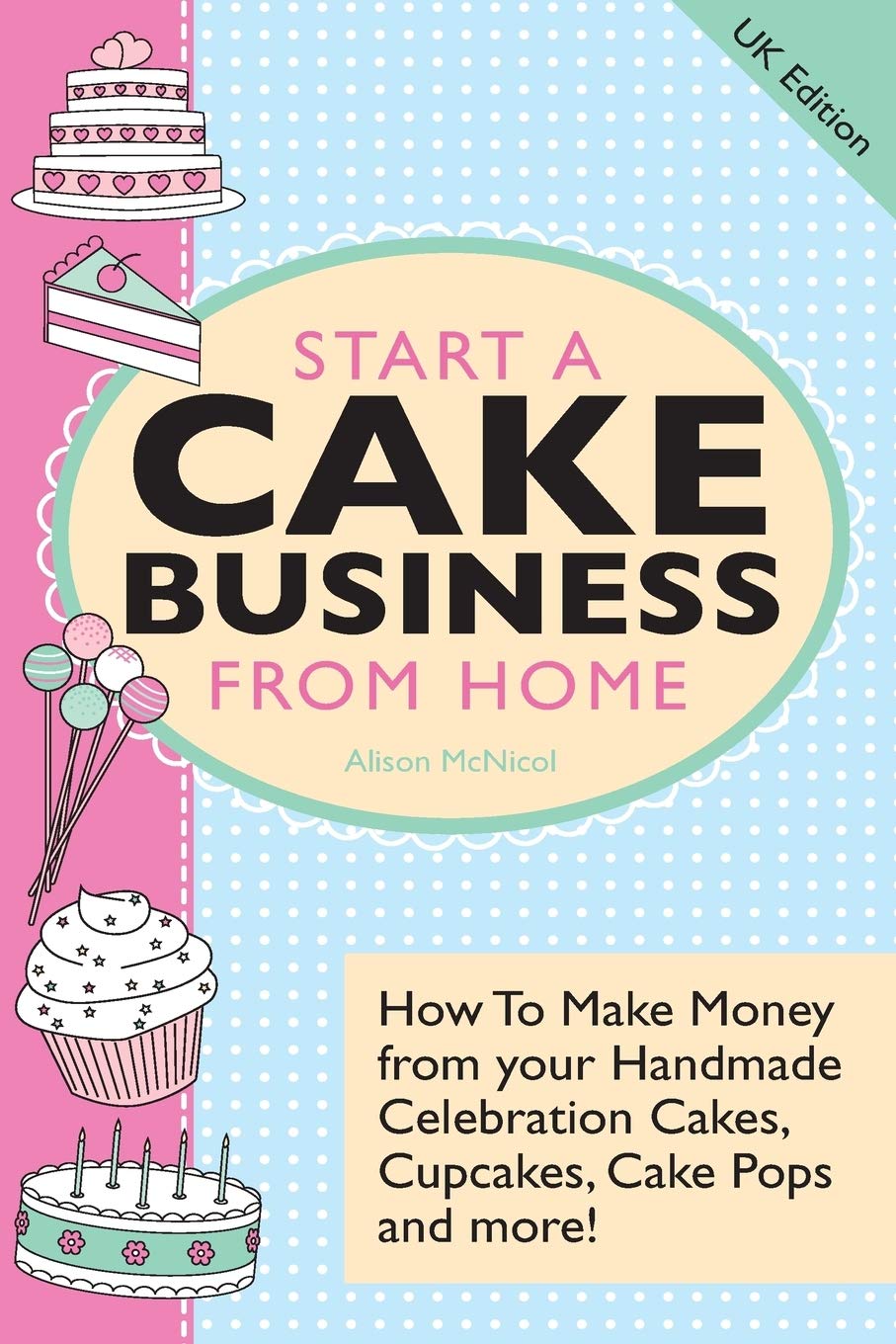 Start A Cake Business From Home: How To Make Money from your Handmade Celebration Cakes, Cupcakes, Cake Pops and more! UK Edition.