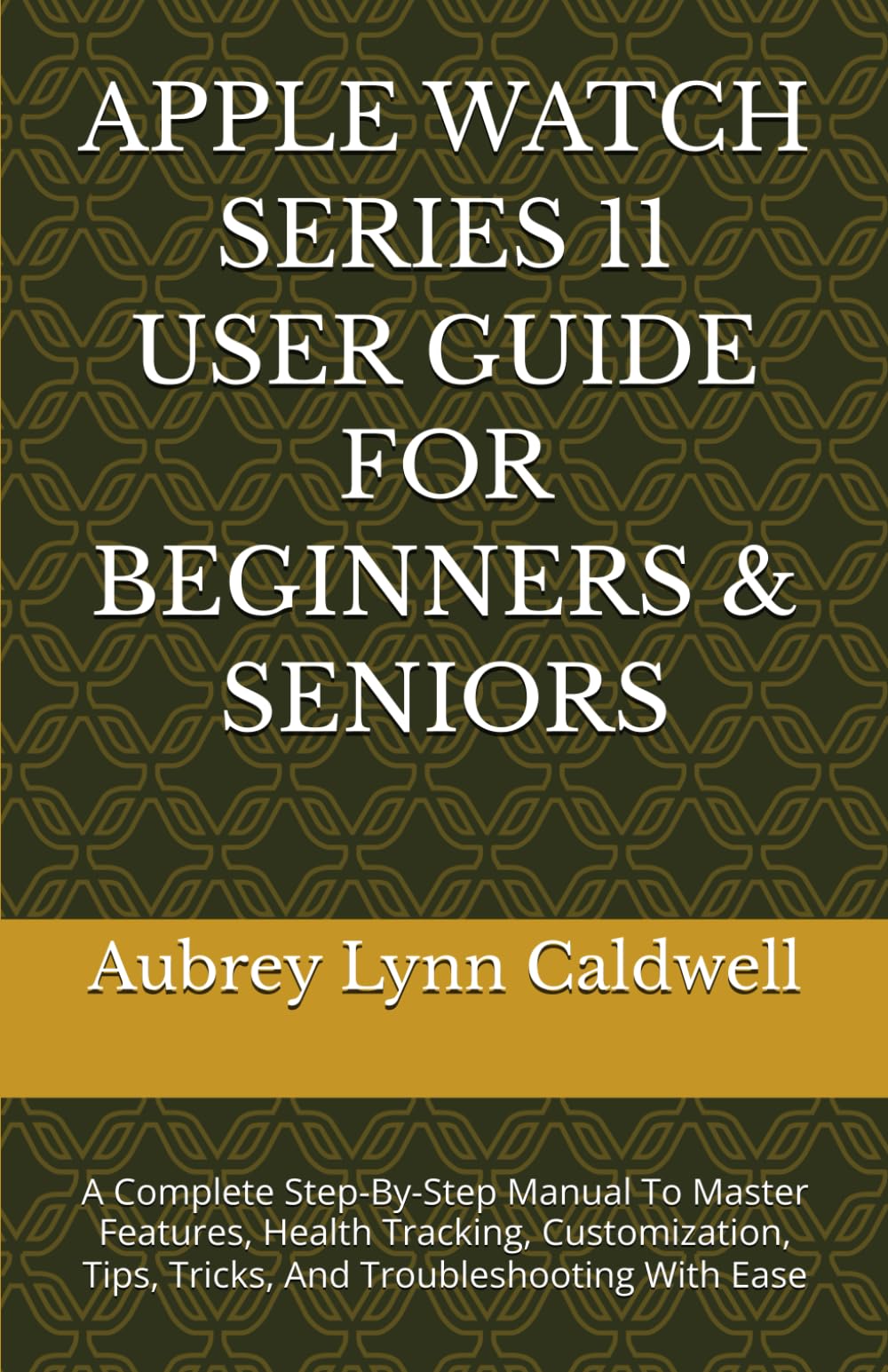 APPLE WATCH SERIES 11 USER GUIDE FOR BEGINNERS & SENIORS: A Complete Step-By-Step Manual To Master Features, Health Tracking, Customization, Tips, Tricks, And Troubleshooting With Ease