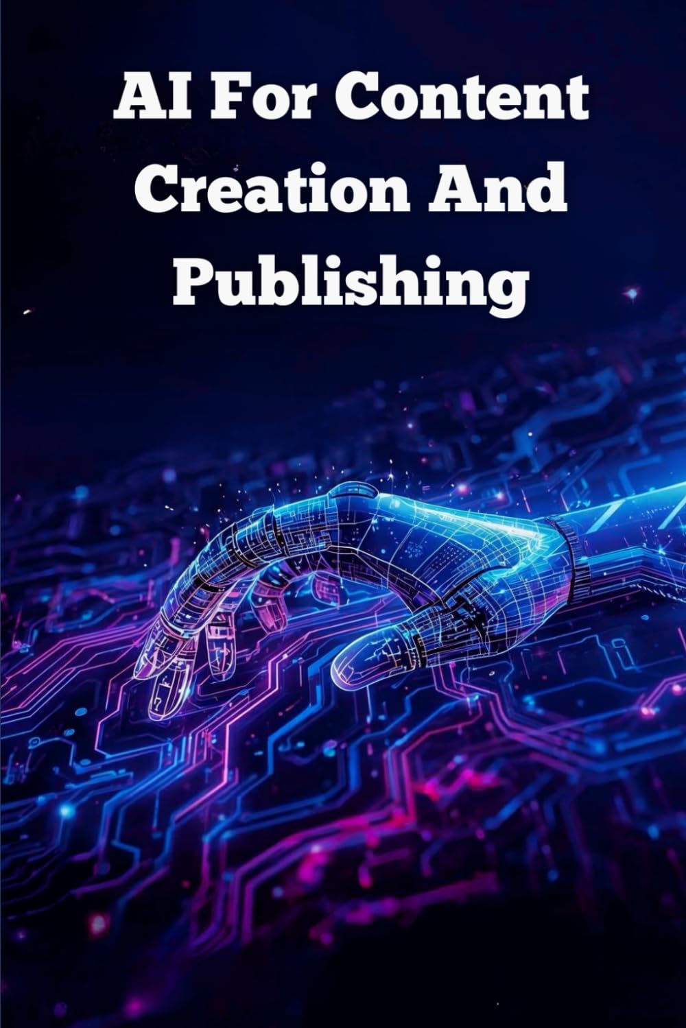 Ai For Content Creation And Publishing: How To Use Artificial Intelligence To Write, Create, And Publish High-Quality Content Faster And Smarter