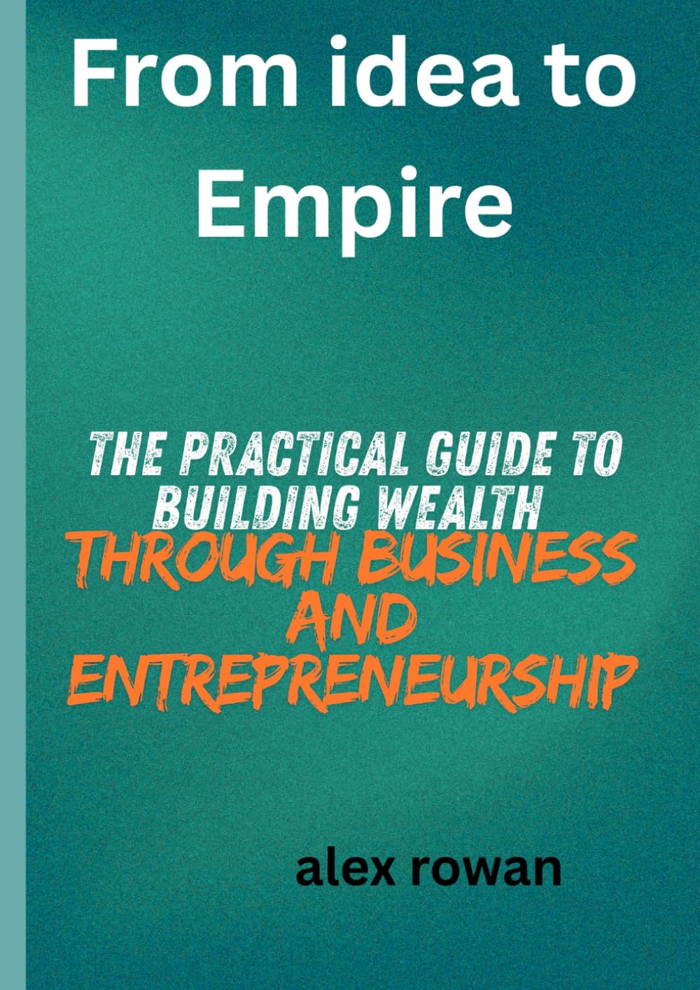 from idea to empire: the practical guide to building wealth through business and entrepreneurship