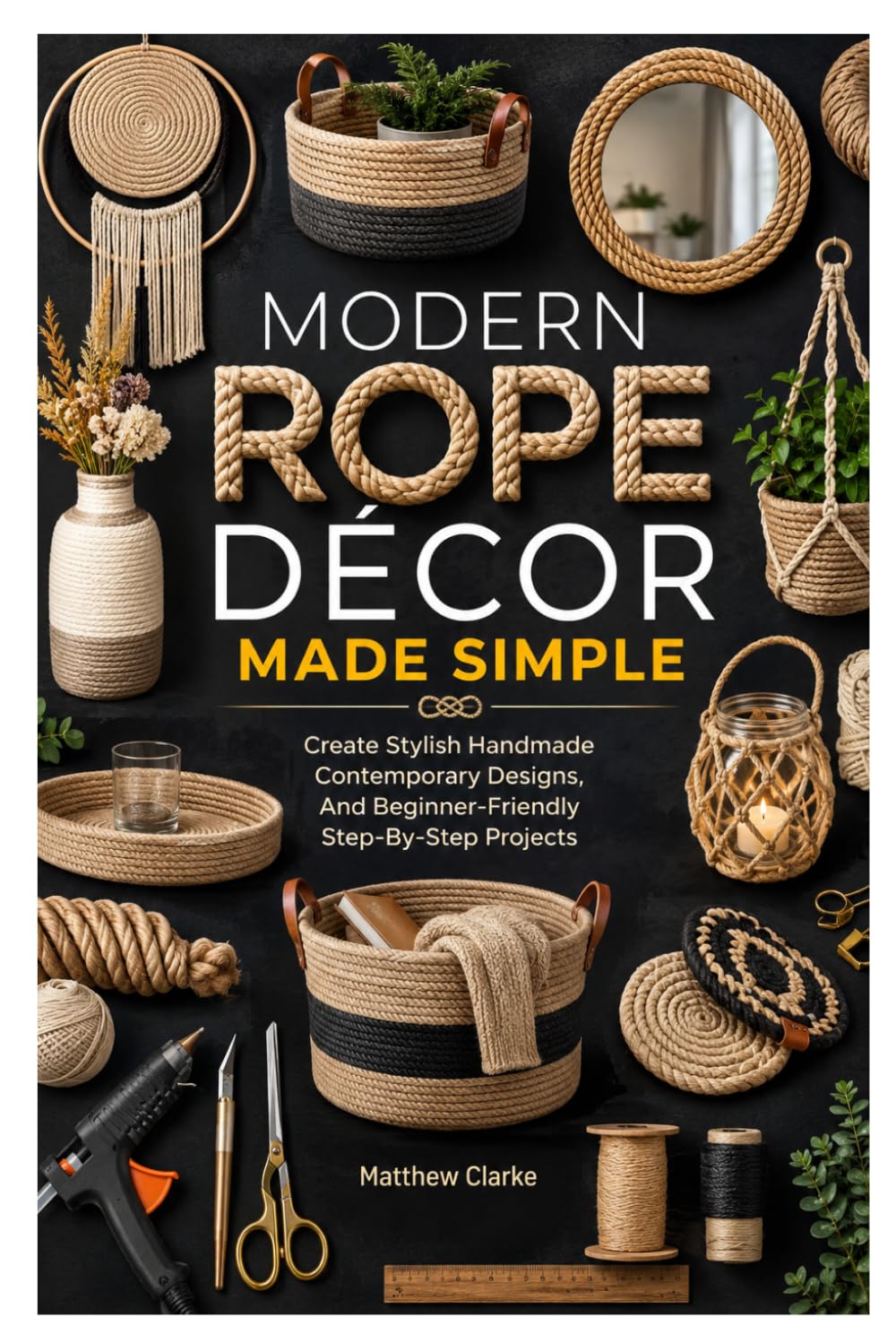 MODERN ROPE DÉCOR MADE SIMPLE: Create Stylish Handmade Contemporary Designs, And Beginner-Friendly Step-By-Step Projects