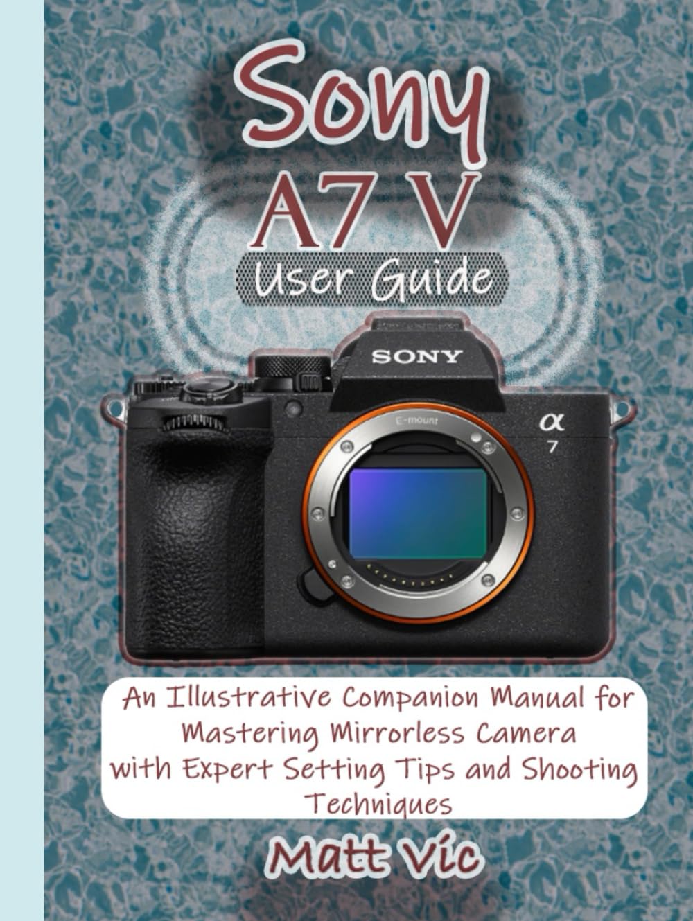 Sony A7 V User Guide: An Illustrative Companion Manual for Mastering Mirrorless Camera with Expert Setting Tips and Shooting Techniques