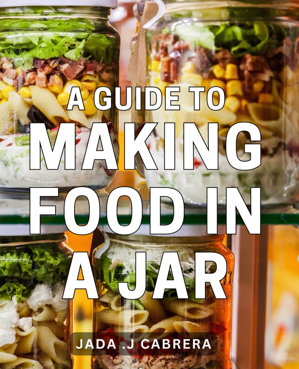 A Guide To Making Food In A Jar: Unlock the Art of Preserving Food with these Step-by-Step Jar Recipes - Perfect for Health-Conscious Foodies and Homemakers.