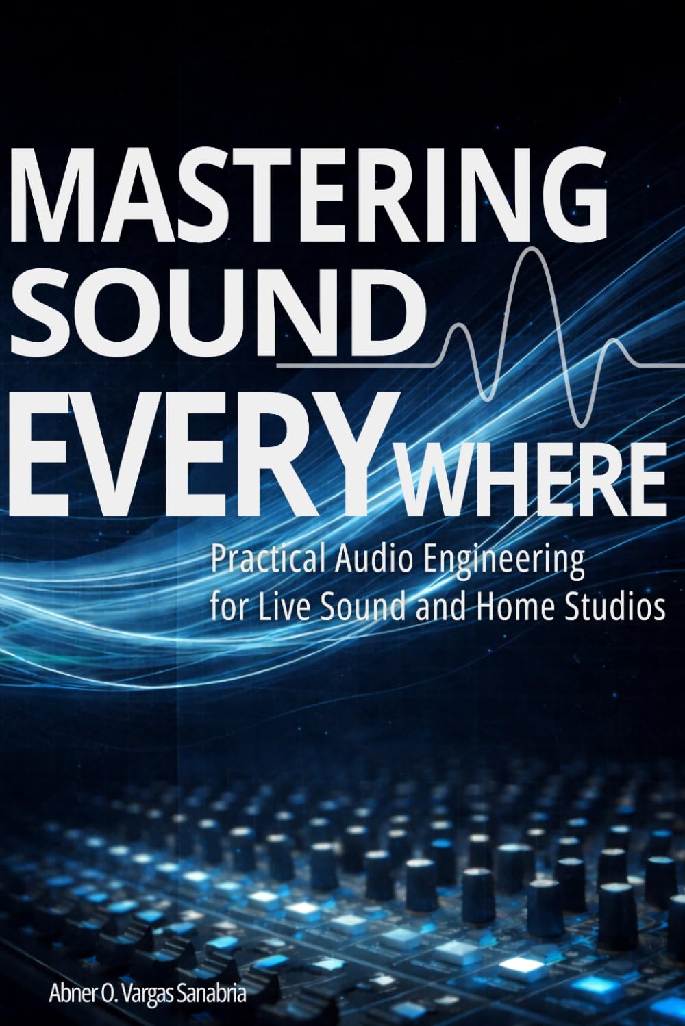 MASTERING SOUND EVERYWHERE: A Practical Guide to Live Sound Engineering, Audio Mixing, Sound System Setup, and Home Studio Production