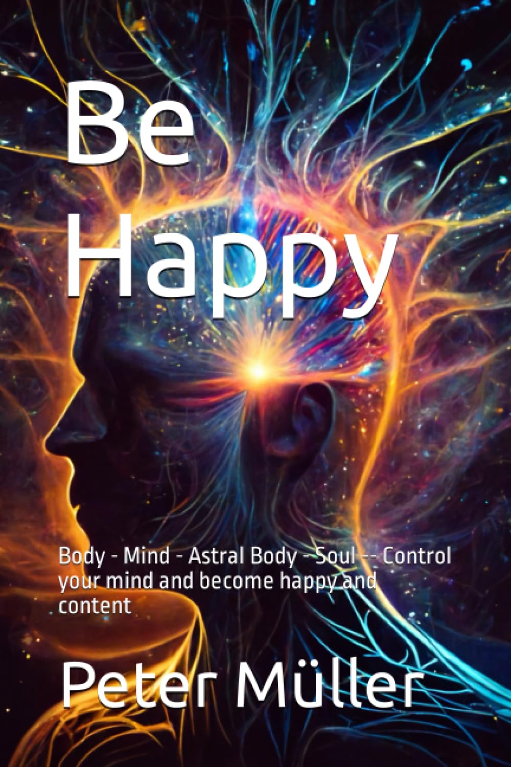 Be Happy: Body - Mind - Astral Body - Soul -- Control your mind and become happy and content