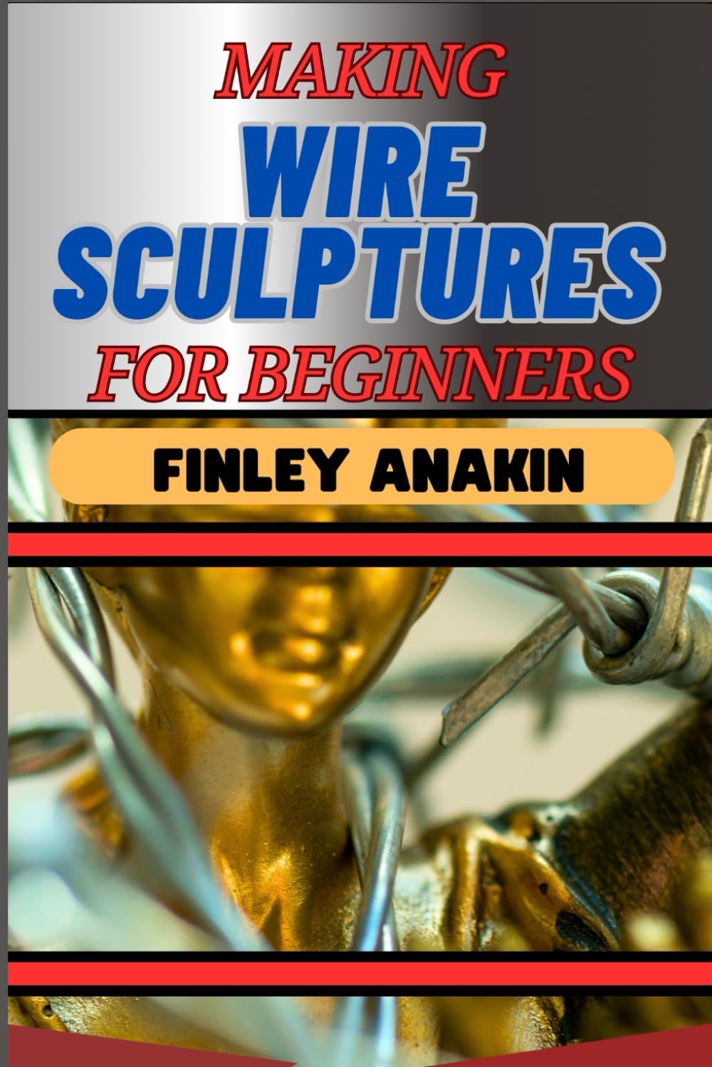 MAKING WIRE SCULPTURES FOR BEGINNERS: Essential Techniques, Tools, And Step-By-Step Projects For Creative Artworks And Projects