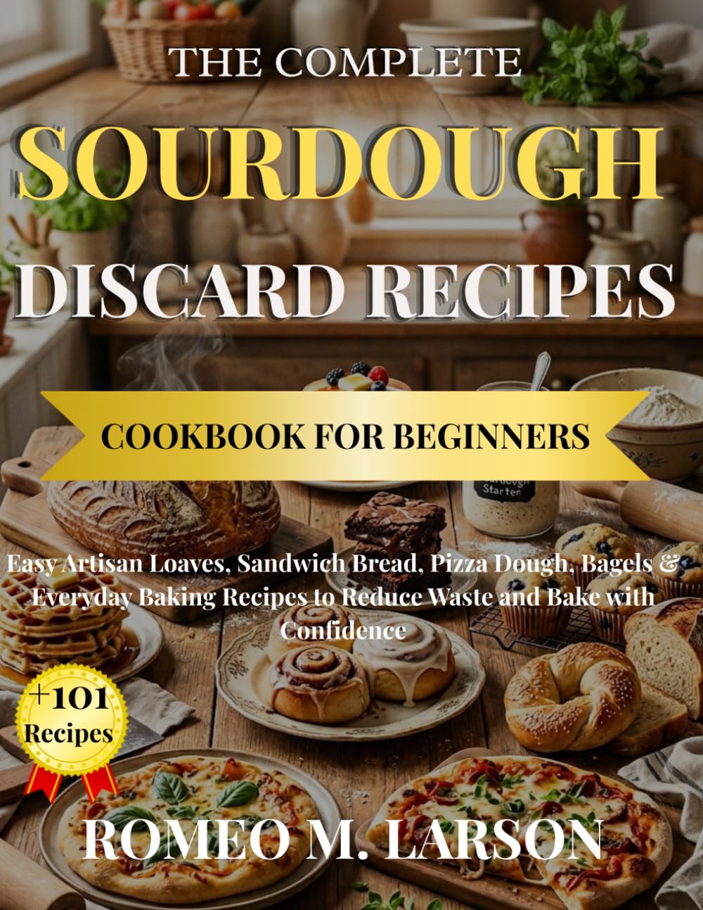 THE COMPLETE SOURDOUGH DISCARD RECIPES COOKBOOK FOR BEGINNERS: Easy Artisan Loaves, Sandwich Bread, Pizza Dough, Bagels & Everyday Baking Recipes to Reduce Waste and Bake with Confidence