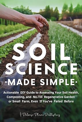 Soil Science Made Simple: Actionable DIY Guide to Assessing Your Soil Health, Composting, and No-Till Regenerative Garden or Small Farm, Even If You've Failed Before